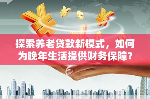 新会探索养老贷款新模式，如何为晚年生活提供财务保障？