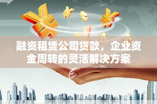 林西融资租赁公司贷款，企业资金周转的灵活解决方案